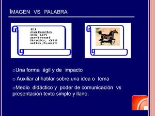 IMAGEN VS PALABRA
oUna forma ágil y de impacto
o Auxiliar al hablar sobre una idea o tema
oMedio didáctico y poder de comunicación vs
presentación texto simple y llano.
 