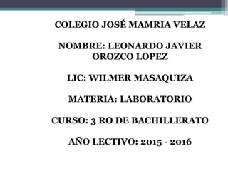 COLEGIO JOSÉ MAMRIA VELAZ
NOMBRE: LEONARDO JAVIER
OROZCO LOPEZ
LIC: WILMER MASAQUIZA
MATERIA: LABORATORIO
CURSO: 3 RO DE BACHILLERATO
AÑO LECTIVO: 2015 - 2016
 