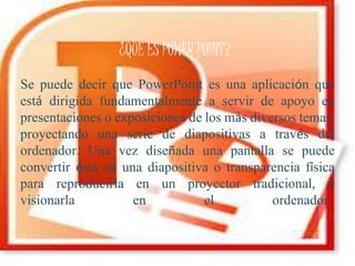 Se puede decir que PowerPoint es una aplicación que
está dirigida fundamentalmente a servir de apoyo en
presentaciones o exposiciones de los más diversos temas,
proyectando una serie de diapositivas a través del
ordenador. Una vez diseñada una pantalla se puede
convertir ésta en una diapositiva o transparencia física
para reproducirla en un proyector tradicional, o
visionarla en el ordenador.
¿QUE ES POWER POINT?