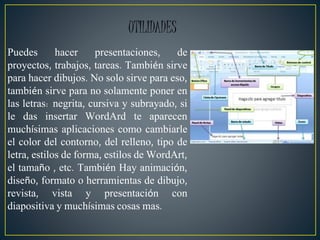 Puedes hacer presentaciones, de
proyectos, trabajos, tareas. También sirve
para hacer dibujos. No solo sirve para eso,
también sirve para no solamente poner en
las letras: negrita, cursiva y subrayado, si
le das insertar WordArd te aparecen
muchísimas aplicaciones como cambiarle
el color del contorno, del relleno, tipo de
letra, estilos de forma, estilos de WordArt,
el tamaño , etc. También Hay animación,
diseño, formato o herramientas de dibujo,
revista, vista y presentación con
diapositiva y muchísimas cosas mas.
UTILIDADES