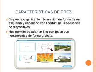 CARACTERISTÍCAS DE PREZI
 Se puede organizar la información en forma de un
esquema y exponerlo con libertad sin la secuencia
de diapositivas.
 Nos permite trabajar on-line con todas sus
herramientas de forma gratuita.
 