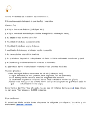 cuenta Pro bordea los 24 dólares estadounidenses.

Principales características de la cuentas Pro y gratuitas:

Cuentas Pro:

§ Cargas ilimitadas de fotos (20 MB por foto)

§ Cargas ilimitadas de videos (máximo de 90 segundos, 500 MB por video)

§ La capacidad de mostrar video HD

§ Cantidad ilimitada de almacenamiento

§ Cantidad ilimitada de ancho de banda

§ Archivado de imágenes originales en alta resolución

§ La capacidad de reemplazar una foto

§ La posibilidad de publicar cualquiera de tus fotos o videos en hasta 60 murales de grupos

§ Exploración y uso compartido sin anuncios publicitarios

La posibilidad de ver estadísticas de referenciadores y conteo de visitas

Cuentas gratuitas:
  Límite de cargas de fotos mensuales de 100 MB (10 MB por foto)
   2 cargas de videos por mes (máximo de 90 segundos, 150 MB por video)
   Vistas de las galerías limitadas a las 200 imágenes más recientes
   La posibilidad de publicar cualquiera de tus fotos en hasta 10 murales de grupos
   Acceso único a imágenes de tamaño menor (aunque los originales se guardan en caso de
     que         actualices la cuenta luego)

En noviembre de 2008, Flickr albergaba más de tres mil millones de imágenes.3 Cada minuto
se agregan a Flickr alrededor de 5000 imágenes.



Funcionalidades

El sistema de Flickr permite hacer búsquedas de imágenes por etiquetas, por fecha y por
licencias de Creative Commons.
 