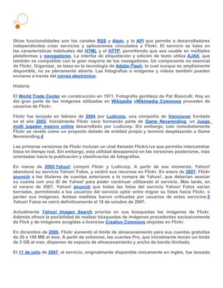 Otras funcionalidades son los canales RSS y Atom, y la API que permite a desarrolladores
independientes crear servicios y aplicaciones vinculados a Flickr. El servicio se basa en
las características habituales del HTML y el HTTP, permitiendo que sea usable en múltiples
plataformas y navegadores. La interfaz de etiquetación y edición de texto utiliza AJAX, que
también es compatible con la gran mayoría de los navegadores. Un componente no esencial
de Flickr, Organizar, se basa en la tecnología de Adobe Flash, la cual aunque es ampliamente
disponible, no es plenamente abierta. Las fotografías o imágenes y videos también pueden
enviarse a través del correo electrónico.

Historia

El World Trade Center en construcción en 1971. Fotografía gentileza de Pat Bianculli. Hoy en
día gran parte de las imágenes utilizadas en Wikipedia yWikimedia Commons proceden de
usuarios de Flickr.

Flickr fue lanzado en febrero de 2004 por Ludicorp, una compañía de Vancouver fundada
en el año 2002. Inicialmente Flickr nace formando parte de Game Neverending, un Juego
multi jugador masivo online desarrollado por Ludicorp. Sin embargo, casi inmediatamente
Flickr se reveló como un proyecto dotado de entidad propia y terminó desplazando a Game
Neverending.4

Las primeras versiones de Flickr incluían un chat llamado FlickrLive que permitía intercambiar
fotos en tiempo real. Sin embargo, esta utilidad desapareció en las versiones posteriores, más
orientadas hacía la publicación y clasificación de fotografías.

En marzo de 2005,Yahoo! compró Flickr y Ludicorp. A partir de ese momento, Yahoo!
abandonó su servicio Yahoo! Fotos, y centró sus recursos en Flickr. En enero de 2007, Flickr
anunció a los titulares de cuentas anteriores a la compra de Yahoo!, que deberían asociar
su cuenta con una ID de Yahoo! para poder continuar utilizando el servicio. Más tarde, en
el verano de 2007, Yahoo! anunció que todas las fotos del servicio Yahoo! Fotos serían
borradas, permitiendo a los usuarios del servicio optar entre migrar su fotos hacia Flickr, o
perder sus imágenes. Ambas medidas fueron criticadas por usuarios de estos servicios.5
Yahoo! Fotos se cerró definitivamente el 18 de octubre de 2007.

Actualmente Yahoo! Imagen Search prioriza en sus búsquedas las imágenes de Flickr.
Además ofrece la posibilidad de realizar búsquedas de imágenes procedentes exclusivamente
de Flick y de imágenes acogidas a licencias Creative Commons alojadas en Flickr.

En diciembre de 2006, Flickr aumentó el límite de almacenamiento para sus cuentas gratuitas
de 20 a 100 MB al mes. A partir de entonces, las cuentas Pro, que inicialmente tenían un límite
de 2 GB al mes, disponen de espacio de almacenamiento y ancho de banda ilimitado.

El 11 de julio de 2007, el servicio, originalmente disponible únicamente en inglés, fue lanzado
 