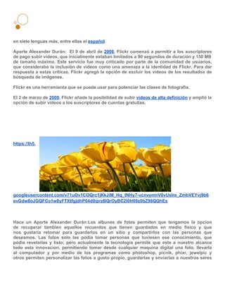 en siete lenguas más, entre ellas el español.

Aporte Alexander Durán: El 9 de abril de 2008, Flickr comenzó a permitir a los suscriptores
de pago subir vídeos, que inicialmente estaban limitados a 90 segundos de duración y 150 MB
de tamaño máximo. Este servicio fue muy criticado por parte de la comunidad de usuarios,
que consideraba la inclusión de vídeos como una amenaza a la identidad de Flickr. Para dar
respuesta a estas críticas, Flickr agregó la opción de excluir los vídeos de los resultados de
búsqueda de imágenes.

Flickr es una herramienta que se puede usar para potenciar las clases de fotografía.

El 2 de marzo de 2009, Flickr añade la posibilidad de subir vídeos de alta definición y amplió la
opción de subir vídeos a los suscriptores de cuentas gratuitas.




https://lh5.




googleusercontent.com/v71uOv1COQrc1jKkJiM_Hq_tNHy7-vcnvymnV0vUslre_ZmbVEYvj9b6
evGdw8oJGQFCo1w8yFTXtfgjdhP04d0iprzBQrOyBC2l0H09z0bZ98QQhEs



Hace un Aporte Alexander Durán:Los albunes de fotos permiten que tengamos la opcion
de recuperar tambien aquellos recuerdos que tienen guardados en medio fisico y que
nos gustaria retomar para guardarlos en un sitio y compartirlos con las personas que
deseamos. Las fotos solo las podia tomar personas que tuviesen ese conocimiento, que
podia revelarlas y listo; pero actualmente la tecnologia permite que este a nuestro alcance
todo esta innovacion, permitiendo tomar desde cualquier maquina digital una foto, llevarla
al computador y por medio de los programas como photoshop, picnik, phixr, jewelpic y
otros permiten personalizar las fotos a gusto propio, guardarlas y enviarlas a nuestros seres
 