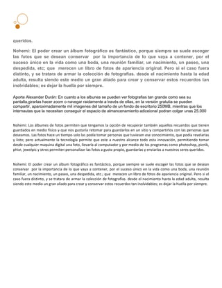 queridos.

Nohemí: El poder crear un álbum fotográfico es fantástico, porque siempre se suele escoger
las fotos que se desean conservar por la importancia de lo que vaya a contener, por el
suceso único en la vida como una boda, una reunión familiar, un nacimiento, un paseo, una
despedida, etc; que merecen un libro de fotos de apariencia original. Pero si el caso fuera
distinto, y se tratara de armar la colección de fotografías. desde el nacimiento hasta la edad
adulta, resulta siendo este medio un gran aliado para crear y conservar estos recuerdos tan
inolvidables; es dejar la huella por siempre.

Aporte Alexander Durán: En cuanto a los albunes se pueden ver fotografias tan grande como sea su
pantalla,girarlas hacer zoom o navegar raidamente a través de ellas, en la versión gratutia se pueden
compartir, aparoximadamente mil imagenes del tamaño de un fondo de escritorio 250MB, mientras que los
internautas que la necesitan conseguir el espacio de almancenamiento adiceional podran colgar unas 25.000


Nohemi: Los álbumes de fotos permiten que tengamos la opción de recuperar también aquellos recuerdos que tienen
guardados en medio físico y que nos gustaría retomar para guardarlos en un sitio y compartirlos con las personas que
deseamos. Las fotos hace un tiempo solo las podía tomar personas que tuviesen ese conocimiento, que podía revelarlas
y listo; pero actualmente la tecnología permite que este a nuestro alcance todo esta innovación, permitiendo tomar
desde cualquier maquina digital una foto, llevarla al computador y por medio de los programas como photoshop, picnik,
phixr, jewelpic y otros permiten personalizar las fotos a gusto propio, guardarlas y enviarlas a nuestros seres queridos.


Nohemí: El poder crear un álbum fotográfico es fantástico, porque siempre se suele escoger las fotos que se desean
conservar por la importancia de lo que vaya a contener, por el suceso único en la vida como una boda, una reunión
familiar, un nacimiento, un paseo, una despedida, etc.; que merecen un libro de fotos de apariencia original. Pero si el
caso fuera distinto, y se tratara de armar la colección de fotografías. desde el nacimiento hasta la edad adulta, resulta
siendo este medio un gran aliado para crear y conservar estos recuerdos tan inolvidables; es dejar la huella por siempre.
 