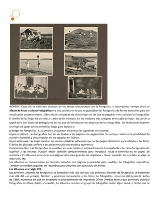 NOHEMI: Cada día se observan cambios en los temas relacionados con la fotografía; si observamos tiempo atrás un
álbum de fotos o álbum fotográfico era una carpeta en la que se guardaban las fotografías de forma expositiva para ser
visualizadas posteriormente. Estos álbum constaban de varias hojas en las que se pegaban o introducían las fotografías.
El diseño de las hojas ha variado a través de los tiempos. En los modelos más antiguos se trataba de hojas de cartón o
papel duro con soportes triangulares en los que se introducían les esquinas de las fotografías. Era tradicional disponer
una hoja de papel de seda entre las hojas para separar y
proteger las fotografías. Actualmente, se pueden encontrar las siguientes variaciones:
Hojas en blanco. Las fotografías han de ser fijadas a las páginas con pegamento. Su ventaja reside en la posibilidad de
escribir recuerdos y otras reseñas en los espacios en blanco.
Hojas adhesivas. Las hojas constan de láminas plásticas adhesivas que se despegan fácilmente para introducir las fotos.
El brillo del plástico confiere a esta presentación una estética apariencia.
Compartimentos. Las fotografías se insertan en unas bolsas o compartimentos transparentes de tamaño ligeramente
superior a las mismas. Pueden existir también compartimentos para introducir notas o comentarios en papel. En
ocasiones, los álbumes incorporan una página extra para guardar los negativos u otros recuerdos de la sesión, el viaje, la
excursión, etc.
Los álbumes se comercializan en diversos tamaños con páginas preparadas para medidas de fotografías específicas.
También se venden paquetes de recambios para álbumes con estructura de anillas.
Los álbumes en el siglo XIX
Los primeros álbumes de fotografías se extendían más allá del uso. Los primeros álbumes de fotografías se extendían
más allá del uso privado, familiar, y podemos compararlos a los libros de fotografías temáticos del presente. Antes
de 1880, momento en que se desarrolló el procedimiento de Impresión Offset (medios tonos) que permitiría publicar
fotografías en libros, diarios y revistas, los álbumes reunían un grupo de fotografías sobre algún tema, o hecho que se
 