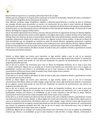 documentaba (una guerra p.e.) o paisajes y personajes típicos de un lugar
(exótico para los europeos en la mayoría de los casos) que se reunían en los llamados "álbumes de vistas y costumbres",
como versiones fotográficas de las ilustraciones de viajeros.
Estos álbumes contenían copias fotográficas, calotipos o albúminas generalmente, y muchos de ellos se realizaron
por encargos oficiales (para documentar un evento o la construcción de una obra) o como iniciativa de fotógrafos
profesionales que itineraban. Es el caso de álbumes como los realizados por Benito Panunzi de paisajes y tipos populares
de Buenos Aires, o el que documentó la Guerra de Secesión en USA realizado por Mathew Brady, o la Guerra de la Triple
Alianza, del fotógrafo uruguayo Esteban García.
Hoy en día existen aplicaciones de escritorio y servicios web que permiten la organización de fotos en álbumes digitales.
Algunos servicios web permiten enviar las fotos digitales a una página web y hacer un álbum de fotos virtual (tales como
Fotolog, Flickr, etc). Diversos servicios en línea ofrecen opciones tales como edición de fotos, tamaños variados, variados
sangrados, disposiciones, diseño de la cubierta, colores, etc. Algunos servicios incluso amplían la idea de un álbum de
fotos permitiendo que una fotografía se convierta en parte de muchos álbumes, agregando comentarios y palabras
claves a estas fotografías y utilizando estas palabras como medio para crear nuevos álbumes de fotos. Algunos álbumes
de foto en línea proporcionan servicios tales como impresión y opciones para cargar fotos en los teléfonos móviles.
El foto libro es la versión moderna del álbum de fotos de toda la vida, pero cuidando el diseño y aportándonos muchas
más opciones para hacerlo atractivo.


Diseñar un álbum digital uno mismo, para imprimirlo, es algo sencillo, rápido y para lo cual no se necesitan
conocimientos informáticos. Basta con saber navegar, cargar archivos y tener algo de gusto para diseñar la composición
de sus páginas, aunque todo puede ser más fácil aún empleando las opciones de automatización que ofrecen los
programas pensados para ello.
Hoy en día son la opción más interesante para crear un álbum de fotografías familiares, de un viaje o para crear
un dossier profesional. Algunas de sus ventajas son el precio (más baratos que imprimirlas una a una en papel), las
posibilidades creativas que ofrecen y la durabilidad, ya que al estar impresas la vida del libro se alarga. Además,
conservando el archivo que hemos creado se pueden hacer tantas copias como se deseen.
Cómo crear un álbum digital por Internet
El foto libro es la versión moderna del álbum de fotos de toda la vida, pero cuidando el diseño y aportándonos muchas
más opciones para hacerlo atractivo.
Diseñar un álbum digital uno mismo, para imprimirlo, es algo sencillo, rápido y para lo cual no se necesitan
conocimientos informáticos. Basta con saber navegar, cargar archivos y tener algo de gusto para diseñar la composición
de sus páginas, aunque todo puede ser más fácil aún empleando las opciones de automatización que ofrecen los
programas pensados para ello.
Hoy en día son la opción más interesante para crear un álbum de fotografías familiares, de un viaje o para crear
un dossier profesional. Algunas de sus ventajas son el precio (más baratos que imprimirlas una a una en papel), las
posibilidades creativas que ofrecen y la durabilidad, ya que al estar impresas la vida del libro se alarga. Además,
conservando el archivo que hemos creado se pueden hacer tantas copias como se deseen.
El foto libro es la versión moderna de álbum de fotos de toda la vida, pero cuidando el diseño y aportándonos muchas
más ideas para hacerlo atractivo. Diseñar un álbum digital uno mismo, para imprimirlo, es algo sencillo, rápido y para lo
cual no se necesitan conocimientos informáticos. Basta con saber navegar, cargar archivos y tener algo de gusto para
diseñar la composición de sus páginas, aunque todo puede ser más fácil aún empleando las opciones de automatización
que ofrecen los programas pensados para ello. Hoy en día son la opción más interesante para crear un álbum de
fotografías familiares, de un viaje o para crear un dossier
profesional. Algunas de sus ventajas son el precio (más baratos que imprimirlas una a una en papel), las posibilidades
creativas que ofrecen y la durabilidad, ya que al estar impresas la vida del libro se alarga. Además, conservando el
 