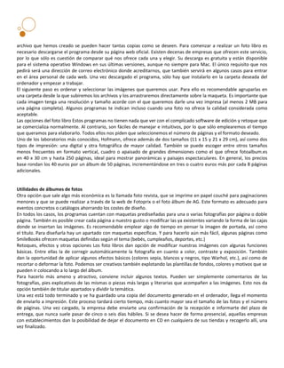 archivo que hemos creado se pueden hacer tantas copias como se deseen. Para comenzar a realizar un foto libro es
necesario descargarse el programa desde su página web oficial. Existen decenas de empresas que ofrecen este servicio,
por lo que sólo es cuestión de comparar qué nos ofrece cada una y elegir. Su descarga es gratuita y están disponible
para el sistema operativo Windows en sus últimas versiones, aunque no siempre para Mac. El único requisito que nos
pedirá será una dirección de correo electrónico donde acreditarnos, que también servirá en algunos casos para entrar
en el área personal de cada web. Una vez descargado el programa, sólo hay que instalarlo en la carpeta deseada del
ordenador y empezar a trabajar.
El siguiente paso es ordenar y seleccionar las imágenes que queremos usar. Para ello es recomendable agruparlas en
una carpeta desde la que subiremos los archivos y los arrastraremos directamente sobre la maqueta. Es importante que
cada imagen tenga una resolución y tamaño acorde con el que queremos darle una vez impresa (al menos 2 MB para
una página completa). Algunos programas te indican incluso cuando una foto no ofrece la calidad considerada como
aceptable.
Las opciones del foto libro Estos programas no tienen nada que ver con el complicado software de edición y retoque que
se comercializa normalmente. Al contrario, son fáciles de manejar e intuitivos, por lo que sólo emplearemos el tiempo
que queramos para elaborarlo. Todos ellos nos piden que seleccionemos el número de páginas y el formato deseado.
Uno de los laboratorios más conocidos, Hofmann, ofrece además de dos tamaños (11 x 15 y 21 x 29 cm), así como dos
tipos de impresión: una digital y otra fotográfica de mayor calidad. También se puede escoger entre otros tamaños
menos frecuentes en formato vertical, cuadro o apaisado de grandes dimensiones como el que ofrece fotoalbum.es
en 40 x 30 cm y hasta 250 páginas, ideal para mostrar panorámicas y paisajes espectaculares. En general, los precios
base rondan los 40 euros por un álbum de 50 páginas, incrementándose en tres o cuatro euros más por cada 8 páginas
adicionales.


Utilidades de álbumes de fotos
Otra opción que sale algo más económica es la llamada foto revista, que se imprime en papel couché para paginaciones
menores y que se puede realizar a través de la web de Fotoprix o el foto álbum de AG. Este formato es adecuado para
eventos concretos o catálogos ahorrando los costes de diseño.
En todos los casos, los programas cuentan con maquetas prediseñadas para una o varias fotografías por página o doble
página. También es posible crear cada página a nuestro gusto o modificar las ya existentes variando la forma de las cajas
donde se insertan las imágenes. Es recomendable emplear algo de tiempo en pensar la imagen de portada, así como
el título. Para diseñarla hay un apartado con maquetas específicas. Y para hacerlo aún más fácil, algunas páginas como
SmileBooks ofrecen maquetas definidas según el tema (bebés, cumpleaños, deportes, etc.)
Retoques, efectos y otras opciones Los foto libros dan opción de modificar nuestras imágenes con algunas funciones
básicas. Entre ellas la de corregir automáticamente la fotografía en cuanto a color, contraste y exposición. También
dan la oportunidad de aplicar algunos efectos básicos (colores sepia, blancos y negros, tipo Warhol, etc.), así como de
recortar o deformar la foto. Podemos ser creativos también explotando las plantillas de fondos, colores y motivos que se
pueden ir colocando a lo largo del álbum.
Para hacerlo más ameno y atractivo, conviene incluir algunos textos. Pueden ser simplemente comentarios de las
fotografías, pies explicativos de las mismas o piezas más largas y literarias que acompañen a las imágenes. Esto nos da
opción también de titular apartados y dividir la temática.
Una vez está todo terminado y se ha guardado una copia del documento generado en el ordenador, llega el momento
de enviarlo a impresión. Este proceso tardará cierto tiempo, más cuanto mayor sea el tamaño de las fotos y el número
de páginas. Una vez cargado, la empresa debe enviarte una confirmación de la recepción e informarte del plazo de
entrega, que nunca suele pasar de cinco o seis días hábiles. Si se desea hacer de forma presencial, aquellas empresas
con establecimientos dan la posibilidad de dejar el documento en CD en cualquiera de sus tiendas y recogerlo allí, una
vez finalizado.
 