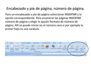 Encabezado y pie de página, número de página.Para un encabezado o pie de página seleccionar INSERTAR y la opción correspondiente. Para enumerar las páginas INSERTAR número de página y elegir la opción formato de número de página. Allí se puede iniciar en el número cero si por ejemplo la primer hoja es una carátula.
