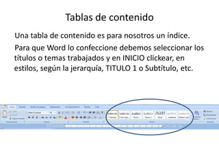 Tablas de contenidoUna tabla de contenido es para nosotros un índice.Para que Word lo confeccione debemos seleccionar los títulos o temas trabajados y en INICIO clickear, en estilos, según la jerarquía, TITULO 1 o Subtítulo, etc.