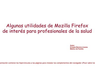 Algunas utilidades de Mozilla Firefox de interés para profesionales de la salud Autor: Ernesto Barrera Linares Médico de Familia Nota: Esta presentación contiene los hipervínculos a las páginas para instalar los complementos del navegador (Picar sobre textos subrayados) 