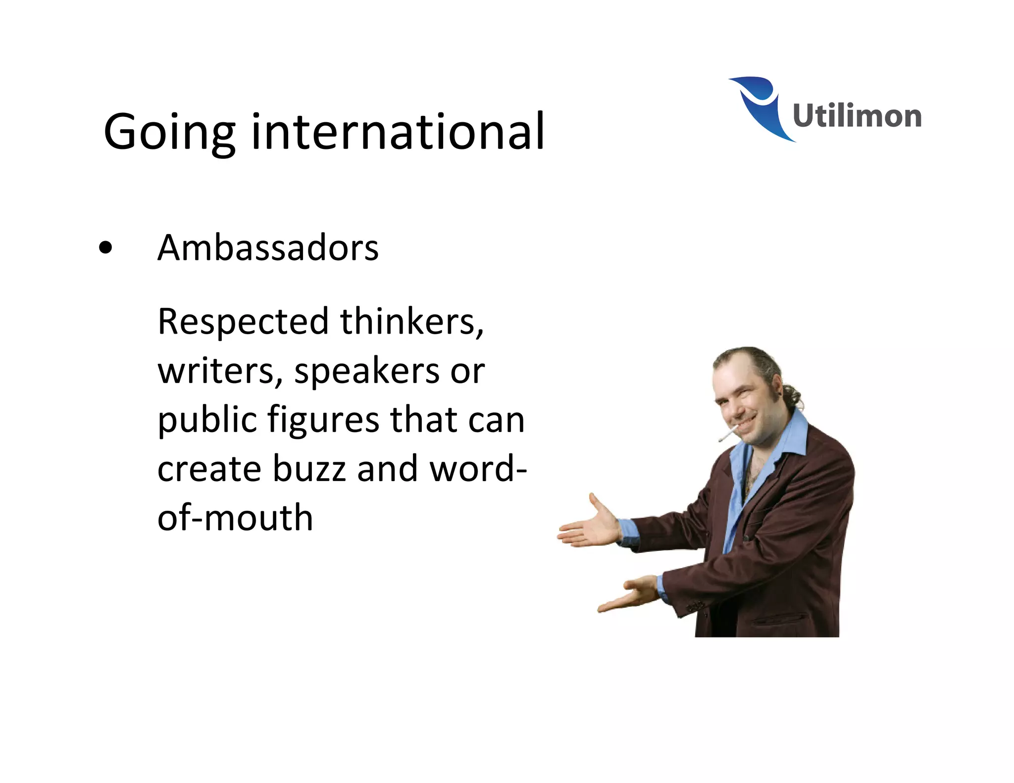 Going international
•   Ambassadors
    Respected thinkers,
    writers, speakers or
    public figures that can
    create buzz and word-
    of-mouth
 