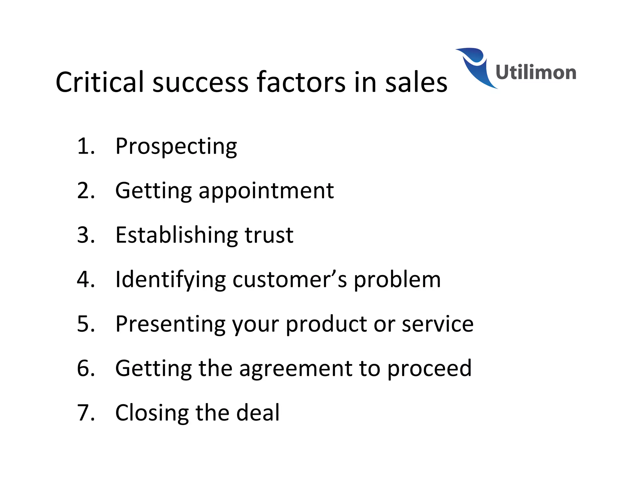 Critical success factors in sales
 1. Prospecting
 2. Getting appointment
 3. Establishing trust
 4. Identifying customer’s problem
 5. Presenting your product or service
 6. Getting the agreement to proceed
 7. Closing the deal
 