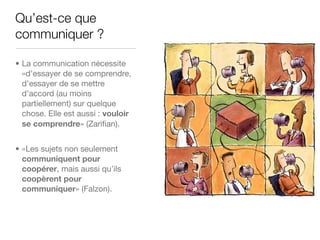 Qu’est-ce que
communiquer ?

• La communication nécessite
  «d’essayer de se comprendre,
  d’essayer de se mettre
  d’accord (au moins
  partiellement) sur quelque
  chose. Elle est aussi : vouloir
  se comprendre» (Zariﬁan).


• «Les sujets non seulement
  communiquent pour
  coopérer, mais aussi qu’ils
  coopèrent pour
  communiquer» (Falzon).
 