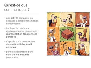 Qu’est-ce que
communiquer ?

• une activité complexe, qui
  dépasse la simple transmission
  d’information ;

• implique de nombreux
  ajustements pour garantir une
  représentation fonctionnelle
  partagée ;

• s’appuie sur la construction
  d’un référentiel opératif
  commun ;

• permet l’élaboration d’une
  conscience mutuelle
  (awareness).
 