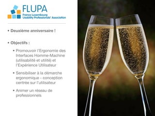 FLUPA
        France Luxembourg
        Usability Professionals’ Association



• Deuxième anniversaire !


• Objectifs :
   • Promouvoir l’Ergonomie des
     Interfaces Homme-Machine
     (utilisabilité et utilité) et
     l’Expérience Utilisateur
   • Sensibiliser à la démarche
     ergonomique - conception
     centrée sur l’utilisateur

   • Animer un réseau de
     professionnels
 