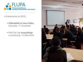 FLUPA
       France Luxembourg
       Usability Professionals’ Association



• Evénements en 2010 :


  • Utilisabilité et Jeux Vidéo
    Grenoble, 17 novembre


  • Petit Dej’ Le maquettage
    Luxembourg, 14 décembre
 