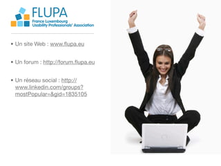 FLUPA
        France Luxembourg
        Usability Professionals’ Association



• Un site Web : www.ﬂupa.eu


• Un forum : http://forum.ﬂupa.eu


• Un réseau social : http://
  www.linkedin.com/groups?
  mostPopular=&gid=1835105
 