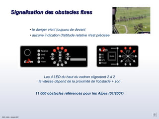 Signalisation des obstacles fixes Les 4 LED du haut du cadran clignotent 2 à 2 la vitesse dépend de la proximité de l'obstacle + son 11 000 obstacles référencés pour les Alpes (01/2007)‏ le danger vient toujours de devant aucune indication d'altitude relative n'est précisée CNVV / AAVA – Octobre 2007 