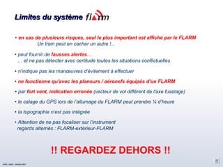 Limites du système en cas de plusieurs risques, seul le plus important est affiché par le FLARM Un train peut en cacher un autre !... peut fournir de  fausses alertes … …  et ne pas détecter avec certitude toutes les situations conflictuelles n'indique pas les manœuvres d'évitement à effectuer ne fonctionne qu'avec les planeurs / aéronefs équipés d'un FLARM par  fort vent, indication erronée  (vecteur de vol différent de l'axe fuselage)‏ le calage du GPS lors de l’allumage du FLARM peut prendre ¼ d’heure la topographie n’est pas intégrée Attention de ne pas focaliser sur l’instrument regards alternés : FLARM-extérieur-FLARM !! REGARDEZ DEHORS !! CNVV / AAVA – Octobre 2007 