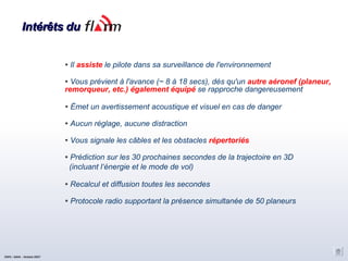 Intérêts du Il  assiste  le pilote dans sa surveillance de l'environnement Vous prévient à l'avance (~ 8 à 18 secs), dés qu'un  autre aéronef (planeur, remorqueur, etc.) également équipé  se rapproche dangereusement  Émet un avertissement acoustique et visuel en cas de danger Aucun réglage, aucune distraction Vous signale les câbles et les obstacles  répertoriés Prédiction sur les 30 prochaines secondes de la trajectoire en 3D (incluant l‘énergie et le mode de vol)‏ Recalcul et diffusion toutes les secondes Protocole radio supportant la présence simultanée de 50 planeurs CNVV / AAVA – Octobre 2007 