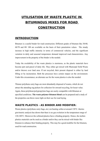 UTILISATION OF WASTE PLASTIC IN
             BITUMINOUS MIXES FOR ROAD
                              CONSTRUCTION


INTRODUCTION
Bitumen is a useful binder for road construction. Different grades of bitumen like 30/40,
60/70 and 80/ 100 are available on the basis of their penetration values. The steady
increase in high traffic intensity in terms of commercial vehicles, and the significant
variation in daily and seasonal temperature demand improved road characteristics. Any
improvement in the property of the binder is the needed.

Today the availability of the waste plastics is enormous, as the plastic materials have
become part and parcel of daily life. They either get mixed with Municipal Solid Waste
and/or thrown over land area. If not recycled, their present disposal is either by land
filling or by incineration. Both the processes have certain impact on the environment.
Under this circumstance, an alternate use for the waste plastics is also the needed.


Thinner polythene carry bags are most abundantly disposed of wastes, which do not
attract the attending rag pickers for collection for onward recycling, for lesser value.
Again, these polythene/polypropylene bags are easily compatible with Bitumen at
specified conditions. The waste polymer bitumen blend can be prepared and a study of
the properties can throw more light on their use for road laying.


WASTE PLASTICS - AS BINDER AND MODIFIER:
Waste plastics (polythene carry bags, etc.) on heating soften at around 130°C. thermo
gravimetric analysis has shown that there is no gas evolution in the temperature range of
130-180°C. Moreover the softened plastics have a binding property. Hence, the molten
plastics materials can be used as a binder and/or they can be mixed with binder like
bitumen to enhance their binding property. This may be a good modifier for the bitumen,
used for road construction.


                                              1
 