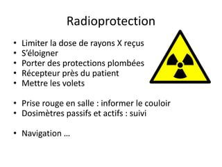 Radioprotection
• Limiter la dose de rayons X reçus
• S’éloigner
• Porter des protections plombées
• Récepteur près du patient
• Mettre les volets
• Prise rouge en salle : informer le couloir
• Dosimètres passifs et actifs : suivi
• Navigation …
 