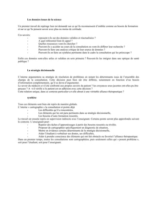 Les données issues de la science
Un premier travail de repérage leur est demandé sur ce qu’ils reconnaissent d’emblée comme un besoin de formation
et sur ce qu’ils pensent savoir avec plus ou moins de certitude.
Ces savoirs:
-

reposent-t-ils sur des données validées et réactualisées ?
A quel référentiel font-ils appel ?
Quelles ressources vont-ils chercher ?
Peuvent-ils y accéder au cours de la consultation ou vont-ils différer leur recherche ?
Peuvent-ils faire une analyse critique de leur source de données ?
Peuvent-ils en faire un synthèse pertinente dans le cadre la consultation qui les préoccupe ?

Enfin ces données sont-elles utiles et validées en soin primaire ? Peuvent-ils les intégrer dans une optique de santé
publique ?

La stratégie décisionnelle
L’interne argumentera sa stratégie de résolution de problèmes en notant les déterminants issus de l’ensemble des
champs de la consultation. Cette décision peut bien sûr être différée, notamment en fonction d’un besoin
d’information complémentaire, qu’il se devra d’argumenter.
Le savoir du médecin a-t-il été confronté aux propres savoirs du patient ? les croyances sous-jacentes ont-elles pu être
perçues ? A –t-il vérifié si le patient est en adhésion avec cette décision ?
Cette relation unique, dans ce contexte particulier a-t-elle abouti à une véritable alliance thérapeutique ?
synthèse
Tous ces éléments sont bien sûr repris de manière globale.
L’interne « cartographie » la consultation et pointe déjà
Les difficultés qu’il a rencontrées,
Les éléments qui lui ont paru pertinents dans sa stratégie décisionnelle,
Les besoins d’auto formation ressentis.
Le travail est ensuite repris en supervision indirecte avec l’enseignant. Certains points seront plus approfondis suivant
le contexte. L’enseignant peut :
Repérer des tâches d’apprentissages à partir des besoins ressentis ou révélés.
Proposer de cartographier spécifiquement un diagnostic de situation,
Mettre en évidence certains déterminants de la stratégie décisionnelle,
Aider l’étudiant à verbaliser ses doutes, ses difficultés,
Aider à prendre conscience des éléments qui ont fait obstacle ou favorisé l’alliance thérapeutique.
Dans un premier temps, toutes les consultations sont cartographiées, puis seulement celles qui « posent problème »,
soit pour l’étudiant, soit pour l’enseignant.

 