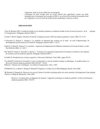 -

l’apprenant, après avoir été validée par un enseignant,
Constituant un point d’étape pour un travail réflexif plus approfondi, comme une tâche
demandée par un enseignant, par exemple un RSCA, ou un travail de recherche personnelle initié
par l’apprenant, voire un travail de recherche plus académique, mémoire ou thèse.

BIBLIOGRAPHIE

1 Gay B, Beaulieu MD. La médecine fondée sur les données probantes ou médecine fondée sur des niveaux de preuves : de la
à l’enseignement ; Pédagogie médicale 2004 ;5 :

pratique

2 Attali C, Bail P, Magnier AM, Beis JN and all. Compétences pour le DES de médecine générale. Exercer 2006 ;76 :31-32.
3 Naccache N, Samson L, Jouquan J. Le portfolio en éducation des sciences de la santé : un outil d’apprentissage, de
développement professionnel et d’évaluation. Pédagogie médicale 2006 7 :110-27.
4 Bail P, Le ResteJY, Boiteux F. Le portfolio : expérience du Département de Médecine Générale de la Faculté de Brest. La Rev
Prat Med Gen 2004 ; 18 : 445-7.
5Le Mauff P, Pottier P, Goronflot L, Barrier J. Evaluation d’un dispositif expérimental d’évaluation certificative des étudiants
de troisième cycle de médecine générale. Pédagogie médicale 2006 ;7 :
6 Andler D. Introduction aux sciences cognitives. Folio/essais Gallimard ; Paris 2004 : pages 452-63.
7 Le Mauff P, Farthouat N, Goronflot L, Urion J et Senand R. Le récit de situation clinique et authentique : le modèle nantais. La
Revue du Praticien-médecine générale 2004 ;654/655 : 724-26.
8 Buzan T. Dessine moi l’intelligence. Les éditions d’organisation ; Paris ; 1995
9 Delabrière JL, Le Bihan F, Mongin P, Rebaud D. Organisez vos idées avec le Mind Mapping. Dunod ; Paris 2004
10 Bessette S, Duquette H. Découvrir ses savoirs d’action et enrichir sa pratique grâce aux cartes mentales, développement d’une pratique
réflexive. Collège de Sherbrooke ; Mars 2003
11 Lévy L. Comment faire un diagnostic de situation : l’approche systémique en médecine générale. La Revue du Praticien –
médecine générale 2004 ; 674-675 :

 