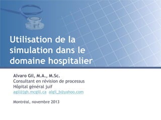 Utilisation de la
simulation dans le
domaine hospitalier
Alvaro Gil, M.A., M.Sc.
Consultant en révision de processus
Hôpital général juif
agil@jgh.mcgill.ca algil_b@yahoo.com
Montréal, novembre 2013

 
