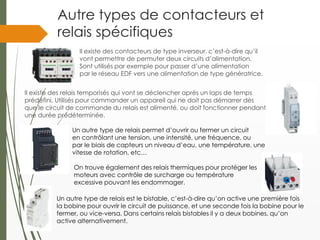 Autre types de contacteurs et
relais spécifiques
Il existe des contacteurs de type inverseur, c’est-à-dire qu’il
vont permettre de permuter deux circuits d’alimentation.
Sont utilisés par exemple pour passer d’une alimentation
par le réseau EDF vers une alimentation de type génératrice.
Il existe des relais temporisés qui vont se déclencher après un laps de temps
prédéfini. Utilisés pour commander un appareil qui ne doit pas démarrer dès
que le circuit de commande du relais est alimenté, ou doit fonctionner pendant
une durée prédéterminée.
On trouve également des relais thermiques pour protéger les
moteurs avec contrôle de surcharge ou température
excessive pouvant les endommager.
Un autre type de relais est le bistable, c’est-à-dire qu’on active une première fois
la bobine pour ouvrir le circuit de puissance, et une seconde fois la bobine pour le
fermer, ou vice-versa. Dans certains relais bistables il y a deux bobines, qu’on
active alternativement.
Un autre type de relais permet d’ouvrir ou fermer un circuit
en contrôlant une tension, une intensité, une fréquence, ou
par le biais de capteurs un niveau d’eau, une température, une
vitesse de rotation, etc…
 