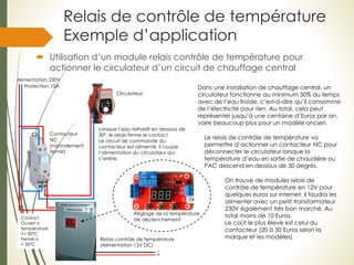 Relais de contrôle de température
Exemple d’application
 Utilisation d’un module relais contrôle de température pour
actionner le circulateur d’un circuit de chauffage central
Alimentation 230V
Réglage de la température
de déclenchement
Dans une installation de chauffage central, un
circulateur fonctionne au minimum 50% du temps
avec de l’eau froide, c’est-à-dire qu’il consomme
de l’électricité pour rien. Au total, cela peut
représenter jusqu’à une centaine d’Euros par an,
voire beaucoup plus pour un modèle ancien.
Le relais de contrôle de température va
permettre d’actionner un contacteur NC pour
déconnecter le circulateur lorsque la
température d’eau en sortie de chaudière ou
PAC descend en dessous de 30 degrés.
On trouve de modules relais de
contrôle de température en 12V pour
quelques euros sur internet, il faudra les
alimenter avec un petit transformateur
230V également très bon marché. Au
total moins de 10 Euros.
Le coût le plus élevé est celui du
contacteur (20 à 50 Euros selon la
marque et les modèles)
Circulateur
Contacteur
NC
(normalement
fermé)
Protection 10A
Relais contrôle de température
(Alimentation 12V DC)
Contact
Ouvert si
température
>= 30°C
Fermé si
< 30°C
Lorsque l’eau refroidit en dessous de
30°, le relais ferme le contact
Le circuit de commande du
contacteur est alimenté, il coupe
l’alimentation du circulateur qui
s’arrête.
_
+
 