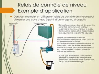 Relais de contrôle de niveau
Exemple d’application
 Dans cet exemple, on utilisera un relais de contrôle de niveau pour
alimenter une cuve d’eau à partir d’un forage ou d’un puits
Alimentation
230V Dans cet exemple, un réservoir d’eau va ëtre
alimenté à partir d’un puits extérieur.
La pompe va fonctionner lorsque le niveau
du réservoir va baisser, et va stopper lorsque
le niveau maximal sera atteint à nouveau.
Sur ce type d’installation, il faut penser à
protéger la pompe avec un disjoncteur
permettant de détecter si elle tourne à vide,
ce qui pourrait l’endommager.
Le relais va commander la mise en
fonctionnement de la pompe, avec coupure
ou alimentation de la phase.
La capteur de niveau donner l’information au
contacteur s’il est nécessaire de mettre en
marche la pompe. Selon le type de capteur, il
est possible de gérer un niveau minimum,
médian, ou maximum.
Capteur de niveau
 