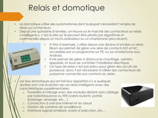 Relais et domotique
• La domotique utilise des automatismes dont la plupart nécessitent l’emploi de
relais ou contacteurs.
• Depuis une quinzaine d’années, on trouve sur le marché des contacteurs ou relais
« intelligents », c’est-à-dire qu’ils peuvent être pilotés par algorithme et
commandés depuis un micro-ordinateur ou un smartphone (plus récent).
• A titre d’exemple, j’utilise depuis une dizaine d’années un relais
Elkom qui permet de gérer une série de contacts NO et NC,
accessible par un programme sur PC ou sur smartphone sous
Android.
• Il me permet de gérer à distance le chauffage, certains
appareils, et aussi de contrôler l’installation électrique.
• Ce type de relais n’est pas prévu pour gérer des circuits de
puissance, donc il est nécessaire d’utiliser des contacteurs de
puissance connectés aux contacts du relais.
• Les box domotiques qui ont fait leur apparition il y a quelques
années sont une évolution de ces relais intelligents avec des
caractéristiques supplémentaires:
o Possibilité d’interagir avec des modules distants sans câblage
par radiofréquence ou Wifi (volets roulants, portail,
éclairage, arrosage, etc…)
o Connection à une box internet et au cloud
o Gestion de caméras de surveillance
o Interface logiciel amélioré, scripts d’exécution, etc…
 