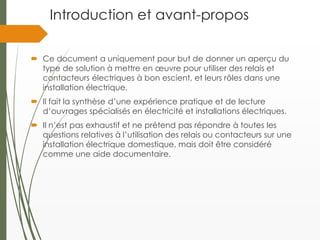 Introduction et avant-propos
 Ce document a uniquement pour but de donner un aperçu du
type de solution à mettre en œuvre pour utiliser des relais et
contacteurs électriques à bon escient, et leurs rôles dans une
installation électrique.
 Il fait la synthèse d’une expérience pratique et de lecture
d’ouvrages spécialisés en électricité et installations électriques.
 Il n’est pas exhaustif et ne prétend pas répondre à toutes les
questions relatives à l’utilisation des relais ou contacteurs sur une
installation électrique domestique, mais doit être considéré
comme une aide documentaire.
 