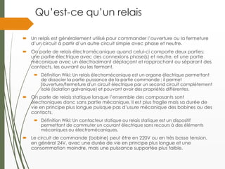 Qu’est-ce qu’un relais
 Un relais est généralement utilisé pour commander l’ouverture ou la fermeture
d’un circuit à partir d’un autre circuit simple avec phase et neutre.
 On parle de relais électromécanique quand celui-ci comporte deux parties:
une partie électrique avec des connexions phase(s) et neutre, et une partie
mécanique avec un électroaimant déplaçant et rapprochant ou séparant des
contacts, les ouvrant ou les fermant.
 Définition Wiki: Un relais électromécanique est un organe électrique permettant
de dissocier la partie puissance de la partie commande : il permet
l'ouverture/fermeture d'un circuit électrique par un second circuit complètement
isolé (isolation galvanique) et pouvant avoir des propriétés différentes.
 On parle de relais statique lorsque l’ensemble des composants sont
électroniques donc sans partie mécanique. Il est plus fragile mais sa durée de
vie en principe plus longue puisque pas d’usure mécanique des bobines ou des
contacts.
 Définition Wiki: Un contacteur statique ou relais statique est un dispositif
permettant de commuter un courant électrique sans recours à des éléments
mécaniques ou électromécaniques.
 Le circuit de commande (bobine) peut être en 220V ou en très basse tension,
en général 24V, avec une durée de vie en principe plus longue et une
consommation moindre, mais une puissance supportée plus faible.
 