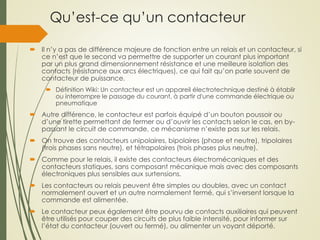Qu’est-ce qu’un contacteur
 Il n’y a pas de différence majeure de fonction entre un relais et un contacteur, si
ce n’est que le second va permettre de supporter un courant plus important
par un plus grand dimensionnement résistance et une meilleure isolation des
contacts (résistance aux arcs électriques), ce qui fait qu’on parle souvent de
contacteur de puissance.
 Définition Wiki: Un contacteur est un appareil électrotechnique destiné à établir
ou interrompre le passage du courant, à partir d'une commande électrique ou
pneumatique
 Autre différence, le contacteur est parfois équipé d’un bouton poussoir ou
d’une tirette permettant de fermer ou d’ouvrir les contacts selon le cas, en by-
passant le circuit de commande, ce mécanisme n’existe pas sur les relais.
 On trouve des contacteurs unipolaires, bipolaires (phase et neutre), tripolaires
(trois phases sans neutre), et tétrapolaires (trois phases plus neutre).
 Comme pour le relais, il existe des contacteurs électromécaniques et des
contacteurs statiques, sans composant mécanique mais avec des composants
électroniques plus sensibles aux surtensions.
 Les contacteurs ou relais peuvent être simples ou doubles, avec un contact
normalement ouvert et un autre normalement fermé, qui s’inversent lorsque la
commande est alimentée.
 Le contacteur peux également être pourvu de contacts auxiliaires qui peuvent
être utilisés pour couper des circuits de plus faible intensité, pour informer sur
l’état du contacteur (ouvert ou fermé), ou alimenter un voyant déporté.
 