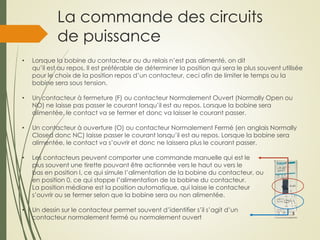 La commande des circuits
de puissance
• Lorsque la bobine du contacteur ou du relais n’est pas alimenté, on dit
qu’il est au repos. Il est préférable de déterminer la position qui sera le plus souvent utilisée
pour le choix de la position repos d’un contacteur, ceci afin de limiter le temps ou la
bobine sera sous tension.
• Un contacteur à fermeture (F) ou contacteur Normalement Ouvert (Normally Open ou
NO) ne laisse pas passer le courant lorsqu’il est au repos. Lorsque la bobine sera
alimentée, le contact va se fermer et donc va laisser le courant passer.
• Un contacteur à ouverture (O) ou contacteur Normalement Fermé (en anglais Normally
Closed donc NC) laisse passer le courant lorsqu’il est au repos. Lorsque la bobine sera
alimentée, le contact va s’ouvrir et donc ne laissera plus le courant passer.
• Les contacteurs peuvent comporter une commande manuelle qui est le
plus souvent une tirette pouvant être actionnée vers le haut ou vers le
bas en position I, ce qui simule l’alimentation de la bobine du contacteur, ou
en position 0, ce qui stoppe l’alimentation de la bobine du contacteur.
La position médiane est la position automatique, qui laisse le contacteur
s’ouvrir ou se fermer selon que la bobine sera ou non alimentée.
• Un dessin sur le contacteur permet souvent d’identifier s’il s’agit d’un
contacteur normalement fermé ou normalement ouvert
 