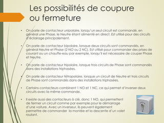Les possibilités de coupure
ou fermeture
• On parle de contacteur unipolaire, lorsqu’un seul circuit est commandé, en
général une Phase, le Neutre étant alimenté en direct. Est utilisé pour des circuits
d’éclairage principalement.
• On parle de contacteur bipolaire, lorsque deux circuits sont commandés, en
général Neutre et Phase (2 NO ou 2 NC). Est utilisé pour commander des prises de
courant ou un chauffe-eau par exemple, lorsqu’il est nécessaire de couper Phase
et Neutre.
• On parle de contacteur tripolaire, lorsque trois circuits de Phase sont commandés
dans des installations triphasées.
• On parle de contacteur tétrapolaire, lorsque un circuit de Neutre et trois circuits
de Phase sont commandés dans des installations triphasées.
• Certains contacteurs combinent 1 NO et 1 NC, ce qui permet d’inverser deux
circuits avec la même commande.
• Il existe aussi des contacteurs à clé, donc 1 NO, qui permettent
de fermer un circuit comme par exemple pour le démarrage
d’une voiture. Avec un inverseur, ils peuvent également
permettre de commander la montée et la descente d’un volet
roulant.
 