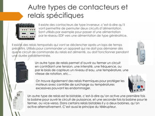 Autre types de contacteurs et
relais spécifiques
Il existe des contacteurs de type inverseur, c’est-à-dire qu’il
vont permettre de permuter deux circuits d’alimentation.
Sont utilisés par exemple pour passer d’une alimentation
par le réseau EDF vers une alimentation de type génératrice.
Il existe des relais temporisés qui vont se déclencher après un laps de temps
prédéfini. Utilisés pour commander un appareil qui ne doit pas démarrer dès
que le circuit de commande du relais est alimenté, ou doit fonctionner pendant
une durée prédéterminée.
On trouve également des relais thermiques pour protéger les
moteurs avec contrôle de surcharge ou températures
excessives pouvant les endommager.
Un autre type de relais est le bistable, c’est-à-dire qu’on active une première fois
la bobine pour ouvrir le circuit de puissance, et une seconde fois la bobine pour le
fermer, ou vice-versa. Dans certains relais bistables il y a deux bobines, qu’on
active alternativement. C’est aussi le principe du télérupteur.
Un autre type de relais permet d’ouvrir ou fermer un circuit
en contrôlant une tension, une intensité, une fréquence, ou
par le biais de capteurs un niveau d’eau, une température, une
vitesse de rotation, etc…
 