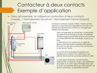 Contacteur à deux contacts
Exemple d’application
 Dans cet exemple, on utilisera un contacteur à deux contacts
inversés, 1 Normalement Ouvert et 1 Normalement Fermé (Closed)
Alimentation
230V Un relais à contacts inversés 1F(NO) 1O(NC) est très
utile pour commuter deux appareils en fonction d’un
évènement déclencheur comme un changement
tarifaire par exemple.
Dans cet exemple, le contacteur va permettre
de désactiver la Pompe à chaleur en période
tarifaire rouge (contrat EDF Tempo), et d’activer
un mode alternatif de chauffage, à gaz ou au
fioul.
La fermeture d’un contact sur un relais de
gestion des informations tarifaires EDF permet
d’ouvrir l’un des deux contacts du contacteurs
et de fermer l’autre.
Ici la PAC et la chaudière d’appoint sont
équipés d’un contact sec à fermeture, qui
permet de les activer ou de les mettre en veille.
La PAC étant fortement consommatrice
d’électricité, en période rouge, il est préférable
de passer à un autre type d’énergie (bois, gaz
ou fuel), et si possible de façon automatique, ce
que le contacteur va permettre de faire.
Chaudière
gaz
Relais gestion tarifaire
PAC
Contacteur
1F 1O
 