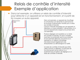 Relais de contrôle d’intensité
Exemple d’application
 Dans cet exemple, on utilisera un relais de contrôle d’intensité
pour détecter si un appareil est en fonctionnement, et à partir de
là, couper un autre appareil.
Alimentation
230V
Dans cet exemple, un appareil de chauffage
et climatisation est alimenté en permanence
et la phase d’alimentation transite par un relais
de contrôle d’intensité.
Lorsque l’intensité absorbée par cet appareil va
dépasser un niveau prédéfini, l’alimentation d’un
second appareil sera stoppé (une pompe dans
cet exemple).
Un relais de contrôle d’intensité peut être
utilisé comme un délesteur. Le principe de
fonctionnement est le même, il y a
seulement plus d’options de réglage sur un
relais de contrôle d’intensité.
Plusieurs réglages sont possibles sur un relais
de contrôle d’intensité. On peut contrôler
aussi bien la surintensité que la sous-intensité,
et par exemple détecter une panne d’un
appareil ou un défaut d’éclairage.
Ces relais incluent également une
temporisation au démarrage et à l’arrêt.
 