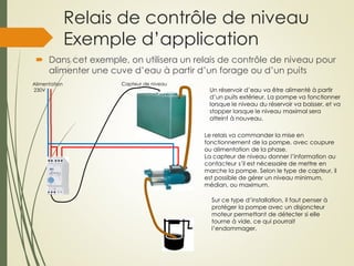 Relais de contrôle de niveau
Exemple d’application
 Dans cet exemple, on utilisera un relais de contrôle de niveau pour
alimenter une cuve d’eau à partir d’un forage ou d’un puits
Alimentation
230V Un réservoir d’eau va être alimenté à partir
d’un puits extérieur. La pompe va fonctionner
lorsque le niveau du réservoir va baisser, et va
stopper lorsque le niveau maximal sera
atteint à nouveau.
Sur ce type d’installation, il faut penser à
protéger la pompe avec un disjoncteur
moteur permettant de détecter si elle
tourne à vide, ce qui pourrait
l’endommager.
Le relais va commander la mise en
fonctionnement de la pompe, avec coupure
ou alimentation de la phase.
La capteur de niveau donner l’information au
contacteur s’il est nécessaire de mettre en
marche la pompe. Selon le type de capteur, il
est possible de gérer un niveau minimum,
médian, ou maximum.
Capteur de niveau
 