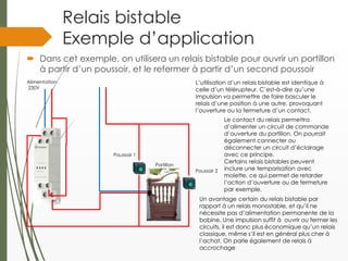 Relais bistable
Exemple d’application
 Dans cet exemple, on utilisera un relais bistable pour ouvrir un portillon
à partir d’un poussoir, et le refermer à partir d’un second poussoir
Alimentation
230V
L’utilisation d’un relais bistable est identique à
celle d’un télérupteur. C’est-à-dire qu’une
Impulsion va permettre de faire basculer le
relais d’une position à une autre, provoquant
l’ouverture ou la fermeture d’un contact.
Un avantage certain du relais bistable par
rapport à un relais monostable, et qu’il ne
nécessite pas d’alimentation permanente de la
bobine. Une impulsion suffit à ouvrir ou fermer les
circuits, il est donc plus économique qu’un relais
classique, même s’il est en général plus cher à
l’achat. On parle également de relais à
accrochage
Le contact du relais permettra
d’alimenter un circuit de commande
d’ouverture du portillon. On pourrait
également connecter ou
déconnecter un circuit d’éclairage
avec ce principe.
Certains relais bistables peuvent
inclure une temporisation avec
molette, ce qui permet de retarder
l’action d’ouverture ou de fermeture
par exemple.
Portillon
Poussoir 1
Poussoir 2
 