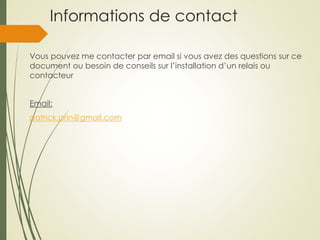 Informations de contact
Vous pouvez me contacter par email si vous avez des questions sur ce
document ou besoin de conseils sur l’installation d’un relais ou
contacteur
Email:
patrick.prin@gmail.com
 
