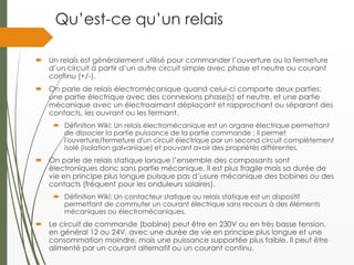 Qu’est-ce qu’un relais
 Un relais est généralement utilisé pour commander l’ouverture ou la fermeture
d’un circuit à partir d’un autre circuit simple avec phase et neutre ou courant
continu (+/-).
 On parle de relais électromécanique quand celui-ci comporte deux parties:
une partie électrique avec des connexions phase(s) et neutre, et une partie
mécanique avec un électroaimant déplaçant et rapprochant ou séparant des
contacts, les ouvrant ou les fermant.
 Définition Wiki: Un relais électromécanique est un organe électrique permettant
de dissocier la partie puissance de la partie commande : il permet
l'ouverture/fermeture d'un circuit électrique par un second circuit complètement
isolé (isolation galvanique) et pouvant avoir des propriétés différentes.
 On parle de relais statique lorsque l’ensemble des composants sont
électroniques donc sans partie mécanique. Il est plus fragile mais sa durée de
vie en principe plus longue puisque pas d’usure mécanique des bobines ou des
contacts (fréquent pour les onduleurs solaires).
 Définition Wiki: Un contacteur statique ou relais statique est un dispositif
permettant de commuter un courant électrique sans recours à des éléments
mécaniques ou électromécaniques.
 Le circuit de commande (bobine) peut être en 230V ou en très basse tension,
en général 12 ou 24V, avec une durée de vie en principe plus longue et une
consommation moindre, mais une puissance supportée plus faible. Il peut être
alimenté par un courant alternatif ou un courant continu.
 