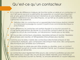Qu’est-ce qu’un contacteur
 Il n’y a pas de différence majeure de fonction entre un relais et un contacteur, si
ce n’est que le second va permettre de supporter un courant plus important
par un plus grand dimensionnement résistance et une meilleure isolation des
contacts (résistance aux arcs électriques), ce qui fait qu’on parle souvent de
contacteur de puissance.
 Définition Wiki: Un contacteur est un appareil électrotechnique destiné à établir
ou interrompre le passage du courant, à partir d'une commande électrique ou
pneumatique
 Autre différence, le contacteur est parfois équipé d’un bouton poussoir ou
d’une tirette permettant de fermer ou d’ouvrir les contacts selon le cas, en by-
passant le circuit de commande, ce mécanisme n’existe pas sur les relais.
 On trouve des contacteurs unipolaires, bipolaires (phase et neutre), tripolaires
(trois phases sans neutre), et tétrapolaires (trois phases plus neutre).
 Comme pour le relais, il existe des contacteurs électromécaniques et des
contacteurs statiques, sans composant mécanique mais avec des composants
électroniques plus sensibles aux surtensions.
 Les contacteurs ou relais peuvent être simples ou doubles, avec un contact
normalement ouvert et un autre normalement fermé, qui s’inversent lorsque la
commande est alimentée.
 Le contacteur peut également être pourvu de contacts auxiliaires qui peuvent
être utilisés pour couper des circuits de plus faible intensité, pour informer sur
l’état du contacteur (ouvert ou fermé), ou encore alimenter un voyant déporté.
 