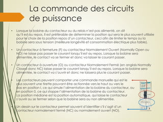 La commande des circuits
de puissance
• Lorsque la bobine du contacteur ou du relais n’est pas alimenté, on dit
qu’il est au repos. Il est préférable de déterminer la position qui sera le plus souvent utilisée
pour le choix de la position repos d’un contacteur, ceci afin de limiter le temps ou la
bobine sera sous tension (meilleure longévité et consommation électrique plus faible).
• Un contacteur à fermeture (F) ou contacteur Normalement Ouvert (Normally Open ou
NO) ne laisse pas passer le courant lorsqu’il est au repos. Lorsque la bobine sera
alimentée, le contact va se fermer et donc va laisser le courant passer.
• Un contacteur à ouverture (O) ou contacteur Normalement Fermé (en anglais Normally
Closed donc NC) laisse passer le courant lorsqu’il est au repos. Lorsque la bobine sera
alimentée, le contact va s’ouvrir et donc ne laissera plus le courant passer.
• Les contacteurs peuvent comporter une commande manuelle qui est le
plus souvent une tirette pouvant être actionnée vers le haut ou vers le
bas en position I, ce qui simule l’alimentation de la bobine du contacteur, ou
en position 0, ce qui stoppe l’alimentation de la bobine du contacteur.
La position médiane est la position automatique, qui laisse le contacteur
s’ouvrir ou se fermer selon que la bobine sera ou non alimentée.
• Un dessin sur le contacteur permet souvent d’identifier s’il s’agit d’un
contacteur normalement fermé (NC) ou normalement ouvert (NO).
 