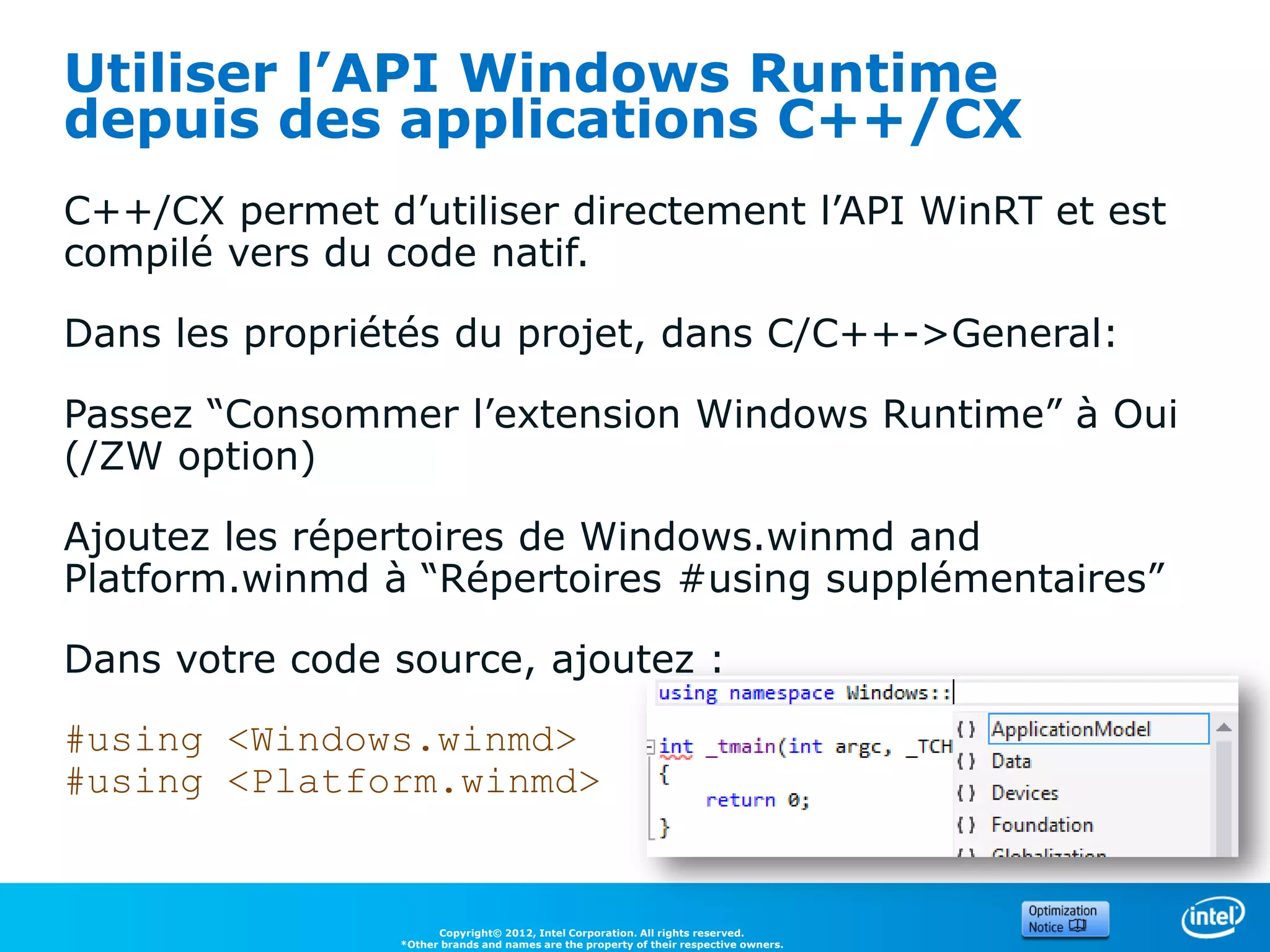 Utiliser l’API Windows Runtime
depuis des applications C++/CX
C++/CX permet d’utiliser directement l’API WinRT et est
compilé vers du code natif.

Dans les propriétés du projet, dans C/C++->General:

Passez “Consommer l’extension Windows Runtime” à Oui
(/ZW option)

Ajoutez les répertoires de Windows.winmd and
Platform.winmd à “Répertoires #using supplémentaires”

Dans votre code source, ajoutez :

#using <Windows.winmd>
#using <Platform.winmd>


                      Copyright© 2012, Intel Corporation. All rights reserved.
                *Other brands and names are the property of their respective owners.
 