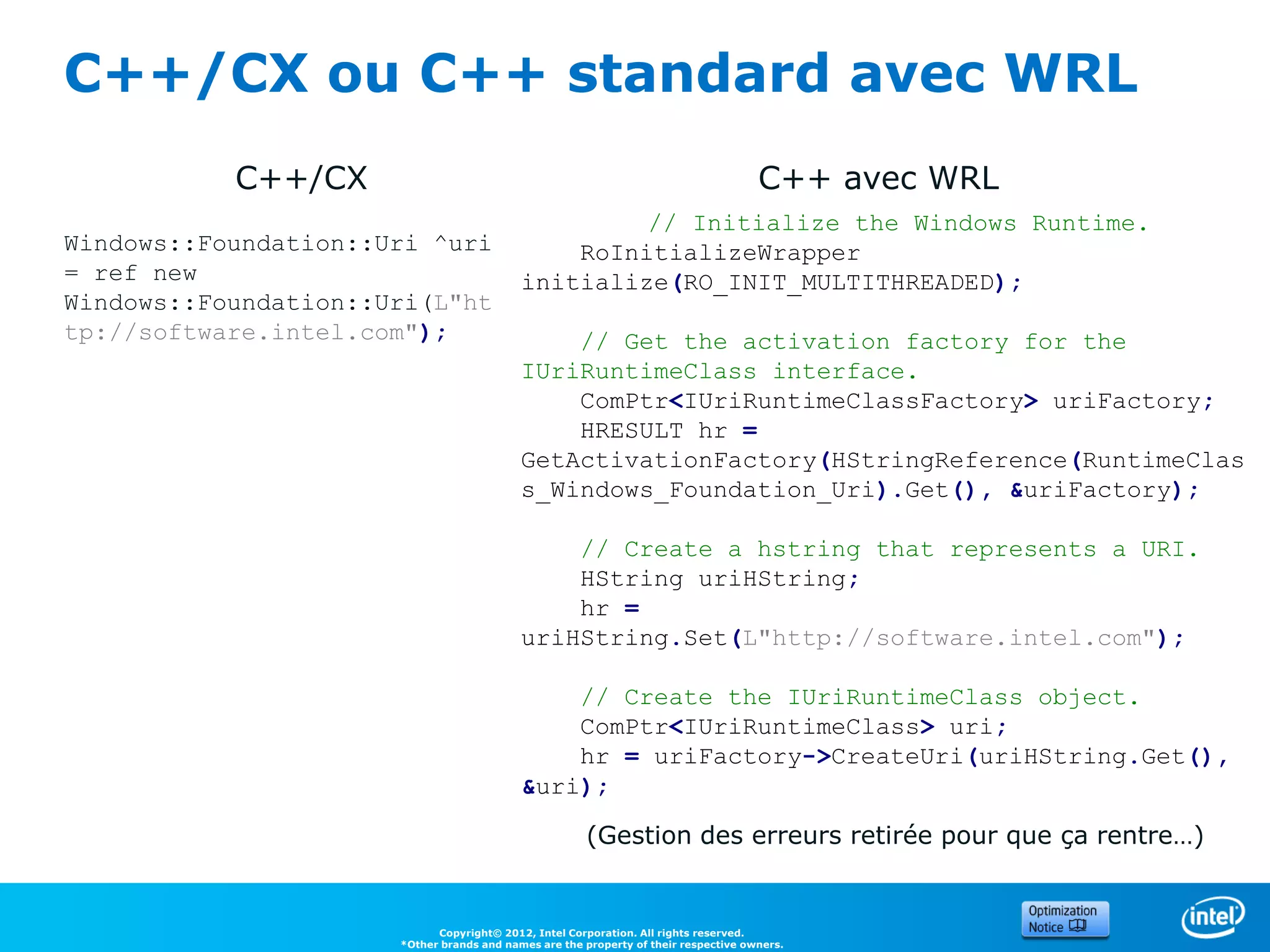 C++/CX ou C++ standard avec WRL
           C++/CX                                                                    C++ avec WRL
                                                    // Initialize the Windows Runtime.
Windows::Foundation::Uri ^uri                  RoInitializeWrapper
= ref new                                  initialize(RO_INIT_MULTITHREADED);
Windows::Foundation::Uri(L"ht
tp://software.intel.com");                     // Get the activation factory for the
                                           IUriRuntimeClass interface.
                                               ComPtr<IUriRuntimeClassFactory> uriFactory;
                                               HRESULT hr =
                                           GetActivationFactory(HStringReference(RuntimeClas
                                           s_Windows_Foundation_Uri).Get(), &uriFactory);

                                               // Create a hstring that represents a URI.
                                               HString uriHString;
                                               hr =
                                           uriHString.Set(L"http://software.intel.com");

                                               // Create the IUriRuntimeClass object.
                                               ComPtr<IUriRuntimeClass> uri;
                                               hr = uriFactory->CreateUri(uriHString.Get(),
                                           &uri);

                                                       (Gestion des erreurs retirée pour que ça rentre…)


                            Copyright© 2012, Intel Corporation. All rights reserved.
                      *Other brands and names are the property of their respective owners.
 